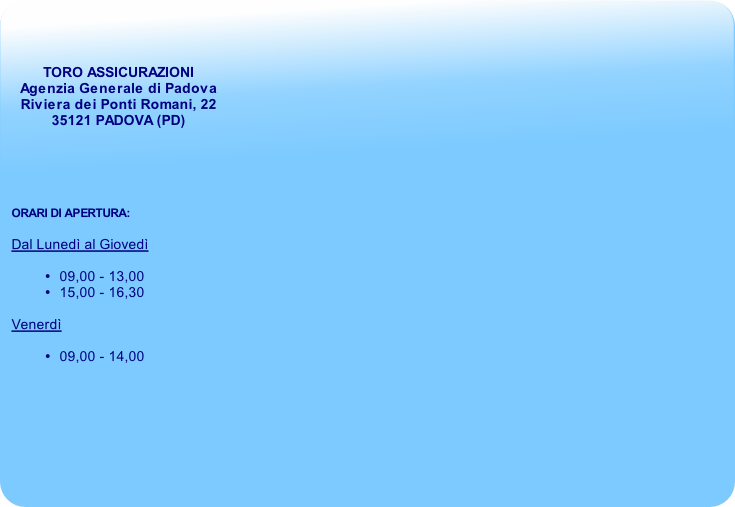 TORO ASSICURAZIONI
Agenzia Generale di Padova
Riviera dei Ponti Romani, 22 
35121 PADOVA (PD) 





ORARI DI APERTURA:

Dal Lunedì al Giovedì

09,00 - 13,00
15,00 - 16,30

Venerdì

09,00 - 14,00

